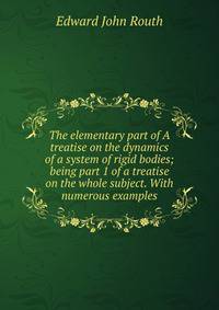 The elementary part of A treatise on the dynamics of a system of rigid bodies; being part 1 of a treatise on the whole subject. With numerous examples