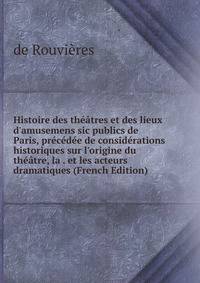 Histoire des th??tres et des lieux d'amusemens sic publics de Paris, pr?c?d?e de consid?rations historiques sur l'origine du th??tre, la . et les acteurs dramatiques (French Edition)