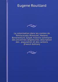 La colonisation dans les comtes de Temiscouata, Rimouski, Matane, Bonaventure, Gaspe, histoire sommaire des anciennes seigneuries; description des . population et des cantons (French Edition)