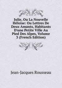 Julie, Ou La Nouvelle H?loise: Ou Lettres De Deux Amants, Habitants D'une Petite Ville Au Pied Des Alpes, Volume 3 (French Edition)
