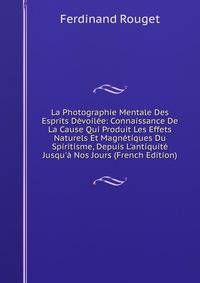 La Photographie Mentale Des Esprits D?voil?e: Connaissance De La Cause Qui Produit Les Effets Naturels Et Magn?tiques Du Spiritisme, Depuis L'antiquit? Jusqu'? Nos Jours (French Edition)