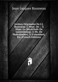 Lettres Originales De J.J. Rousseau ? Mme. De .: ? Mme. La Mar?chale De Luxembourg; ? Mr. De Malesherbes; ? D'alembert, Etc (French Edition)