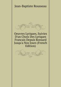 Oeuvres Lyriques, Suivies D'un Choix Des Lyriques Francais Depuis Ronsard Jusqu'a Nos Jours (French Edition)