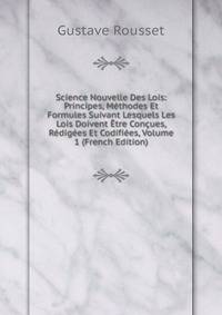 Science Nouvelle Des Lois: Principes, Methodes Et Formules Suivant Lesquels Les Lois Doivent Etre Concues, Redigees Et Codifiees, Volume 1 (French Edition)