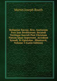 Reliquiae Sacrae, Sive, Auctorum Fere Jam Perditorum: Secundi Tertiique Saeculi Post Christum Natum Quae Supersunt. Accedunt Synodi, Et Epistolae . Illustravit, Volume 3 (Latin Edition)