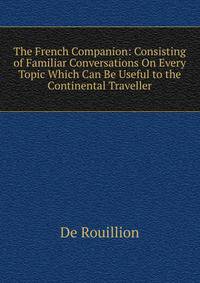 The French Companion: Consisting of Familiar Conversations On Every Topic Which Can Be Useful to the Continental Traveller