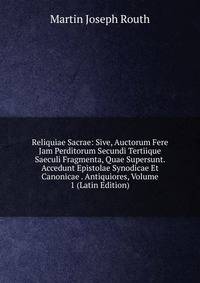 Reliquiae Sacrae: Sive, Auctorum Fere Jam Perditorum Secundi Tertiique Saeculi Fragmenta, Quae Supersunt. Accedunt Epistolae Synodicae Et Canonicae . Antiquiores, Volume 1 (Latin Edition)