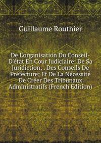 De L'organisation Du Conseil-D'?tat En Cour Judiciaire: De Sa Juridiction; . Des Conseils De Pr?fecture; Et De La N?cessit? De Cr?er Des Tribunaux Administratifs (French Edition)
