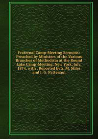 Fraternal Camp-Meeting Sermons: Preached by Ministers of the Various Branches of Methodism at the Round Lake Camp-Meeting, New York, July, 1874. with . Reported by S. M. Stiles and J. G. Patterson
