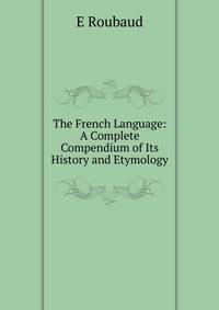 The French Language: A Complete Compendium of Its History and Etymology