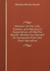Memoir of the Life, Travels, and Religious Experience, of Martha Routh: Written by Herself Or Compiled from Her Own Narrative