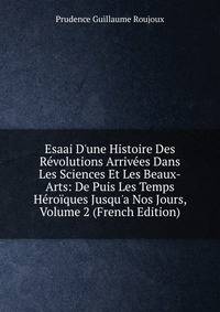 Esaai D'une Histoire Des R?volutions Arriv?es Dans Les Sciences Et Les Beaux-Arts: De Puis Les Temps H?ro?ques Jusqu'a Nos Jours, Volume 2 (French Edition)