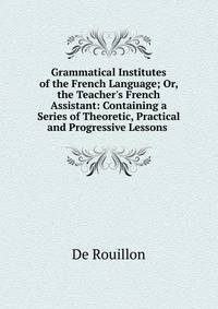 Grammatical Institutes of the French Language; Or, the Teacher's French Assistant: Containing a Series of Theoretic, Practical and Progressive Lessons .