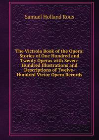 The Victrola Book of the Opera: Stories of One Hundred and Twenty Operas with Seven-Hundred Illustrations and Descriptions of Twelve-Hundred Victor Opera Records