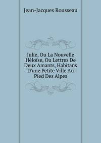 Julie, Ou La Nouvelle H?lo?se, Ou Lettres De Deux Amants, Habitans D'une Petite Ville Au Pied Des Alpes