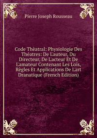 Code Th?atral: Physiologie Des Th?atres: De L'auteur, Du Directeur, De L'acteur Et De L'amateur Contenant Les Lois, R?gles Et Applications De L'art Dranatique (French Edition)
