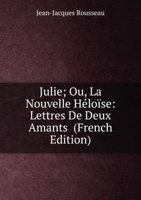 Julie; Ou, La Nouvelle Heloise: Lettres De Deux Amants (French Edition)