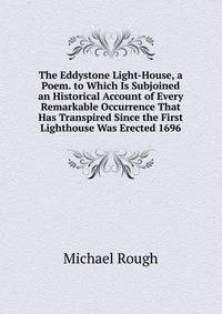 The Eddystone Light-House, a Poem. to Which Is Subjoined an Historical Account of Every Remarkable Occurrence That Has Transpired Since the First Lighthouse Was Erected 1696