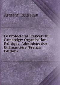 Le Protectorat Francais Du Cambodge: Organisation Politique, Administrative Et Financiere (French Edition)