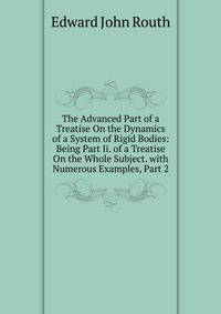 The Advanced Part of a Treatise On the Dynamics of a System of Rigid Bodies: Being Part Ii. of a Treatise On the Whole Subject. with Numerous Examples, Part 2