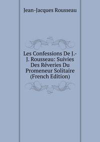 Les Confessions De J.-J. Rousseau: Suivies Des Reveries Du Promeneur Solitaire (French Edition)