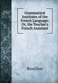 Grammatical Institutes of the French Language: Or, the Teacher's French Assistant