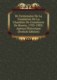 Bi-Centenaire De La Fondation De La Chambre De Commerce De Rouen, 1703-1903: Apercu Historique (French Edition)
