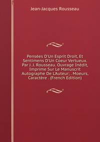 Pens?es D'Un Esprit Droit, Et Sentimens D'Un Coeur Vertueux. Par J. J. Rousseau. Ouvrage In?dit, Imprime Sur Le Manuscrit Autographe De L'Auteur; . Moeurs, Caract?re . (French Edition)