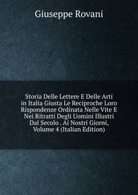 Storia Delle Lettere E Delle Arti in Italia Giusta Le Reciproche Loro Rispondenze Ordinata Nelle Vite E Nei Ritratti Degli Uomini Illustri Dal Secolo . Ai Nostri Giorni, Volume 4 (Italian Edition)
