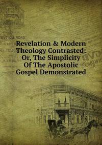 Revelation &amp; Modern Theology Contrasted: Or, The Simplicity Of The Apostolic Gospel Demonstrated
