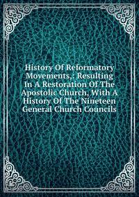 History Of Reformatory Movements,: Resulting In A Restoration Of The Apostolic Church, With A History Of The Nineteen General Church Councils