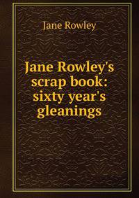 Jane Rowley's scrap book: sixty year's gleanings