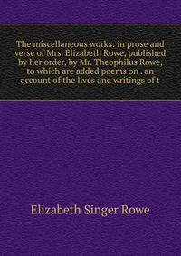 The miscellaneous works: in prose and verse of Mrs. Elizabeth Rowe, published by her order, by Mr. Theophilus Rowe, to which are added poems on . an account of the lives and writings of t