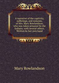 A narrative of the captivity, sufferings, and removes, of Mrs. Mary Rowlandson, who was taken prisoner by the Indians; with several others. Written by her own hand