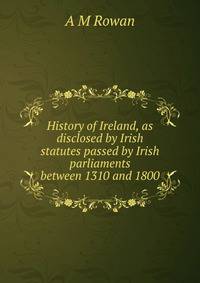 History of Ireland, as disclosed by Irish statutes passed by Irish parliaments between 1310 and 1800