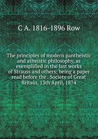 The principles of modern pantheistic and atheistic philosophy, as exemplified in the last works of Strauss and others; being a paper read before the . Society of Great Britain, 13th April, 1874
