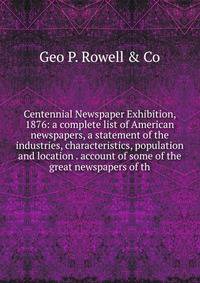 Centennial Newspaper Exhibition, 1876: a complete list of American newspapers, a statement of the industries, characteristics, population and location . account of some of the great newspapers of th