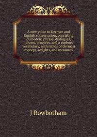 A new guide to German and English conversation, consisting of modern phrase, dialogues, idioms, proverbs, and a copious vocabulary, with tables of German moneys, weights, and measures