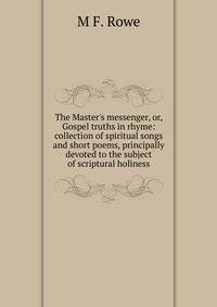 The Master's messenger, or, Gospel truths in rhyme: collection of spiritual songs and short poems, principally devoted to the subject of scriptural holiness