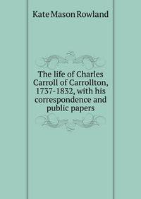 The life of Charles Carroll of Carrollton, 1737-1832, with his correspondence and public papers
