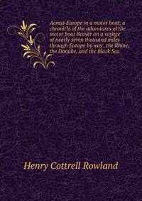 Across Europe in a motor boat; a chronicle of the adventures of the motor boat Beaver on a voyage of nearly seven thousand miles through Europe by way . the Rhine, the Danube, and the Black Sea