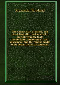 The human hair, popularly and physiologically considered with special reference to its preservation, improvement and adornment, and the various modes of its decoration in all countries