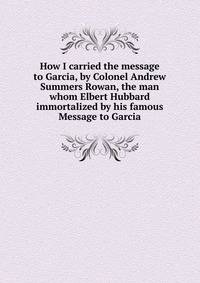 How I carried the message to Garcia, by Colonel Andrew Summers Rowan, the man whom Elbert Hubbard immortalized by his famous Message to Garcia