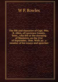 The life and character of Capt. Wm. B. Allen, of Lawrence County, Tenn., who fell at the storming of Monterey, on the 21st of September, 1846. With an . a number of his essays and speeches