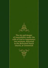 The sin and danger of insensibility under the calls of God to repentance: two sermons, delivered in the Reformed Dutch church, at Greenwich