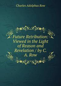 Future Retribution: Viewed in the Light of Reason and Revelation / by C. A. Row