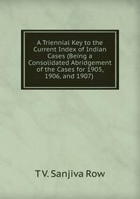 A Triennial Key to the Current Index of Indian Cases (Being a Consolidated Abridgement of the Cases for 1905, 1906, and 1907) .