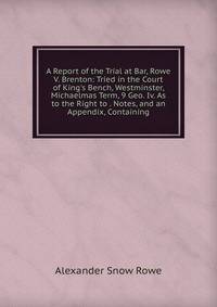 A Report of the Trial at Bar, Rowe V. Brenton: Tried in the Court of King's Bench, Westminster, Michaelmas Term, 9 Geo. Iv. As to the Right to . Notes, and an Appendix, Containing