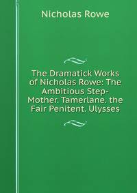 The Dramatick Works of Nicholas Rowe: The Ambitious Step-Mother. Tamerlane. the Fair Penitent. Ulysses