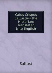 Caius Crispus Sallustius the Historian: Translated Into English